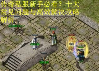 传奇私服新手必看?十大常见问题与高效解决攻略解析