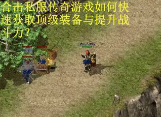 合击私服传奇游戏如何快速获取顶级装备与提升战斗力? 合击私服传奇游戏如何快速获取顶级装备与提升战斗力?