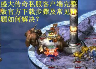 盛大传奇私服客户端完整版官方下载步骤及常见问题如何解决？