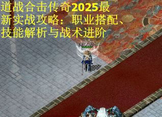 道战合击传奇2025最新实战攻略：职业搭配、技能解析与战术进阶
