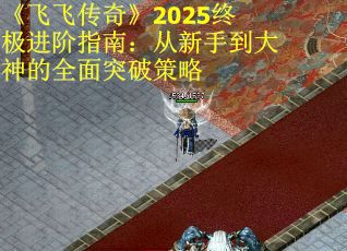《飞飞传奇》2025终极进阶指南：从新手到大神的全面突破策略